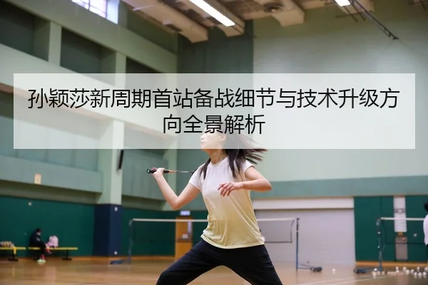 孙颖莎新周期首站备战细节与技术升级方向全景解析