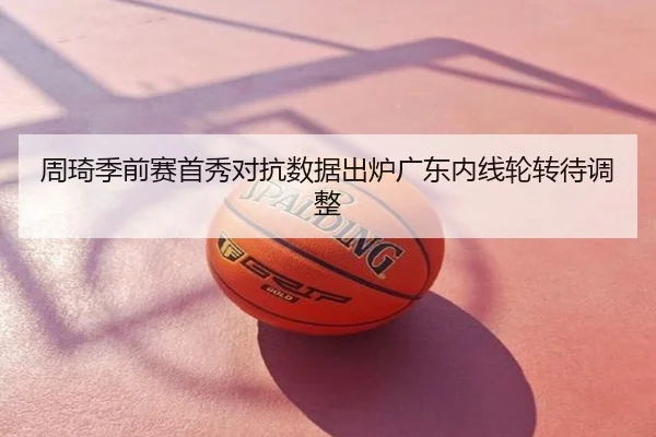 周琦季前赛首秀对抗数据出炉广东内线轮转待调整