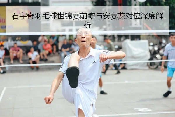 石宇奇羽毛球世锦赛前瞻与安赛龙对位深度解析